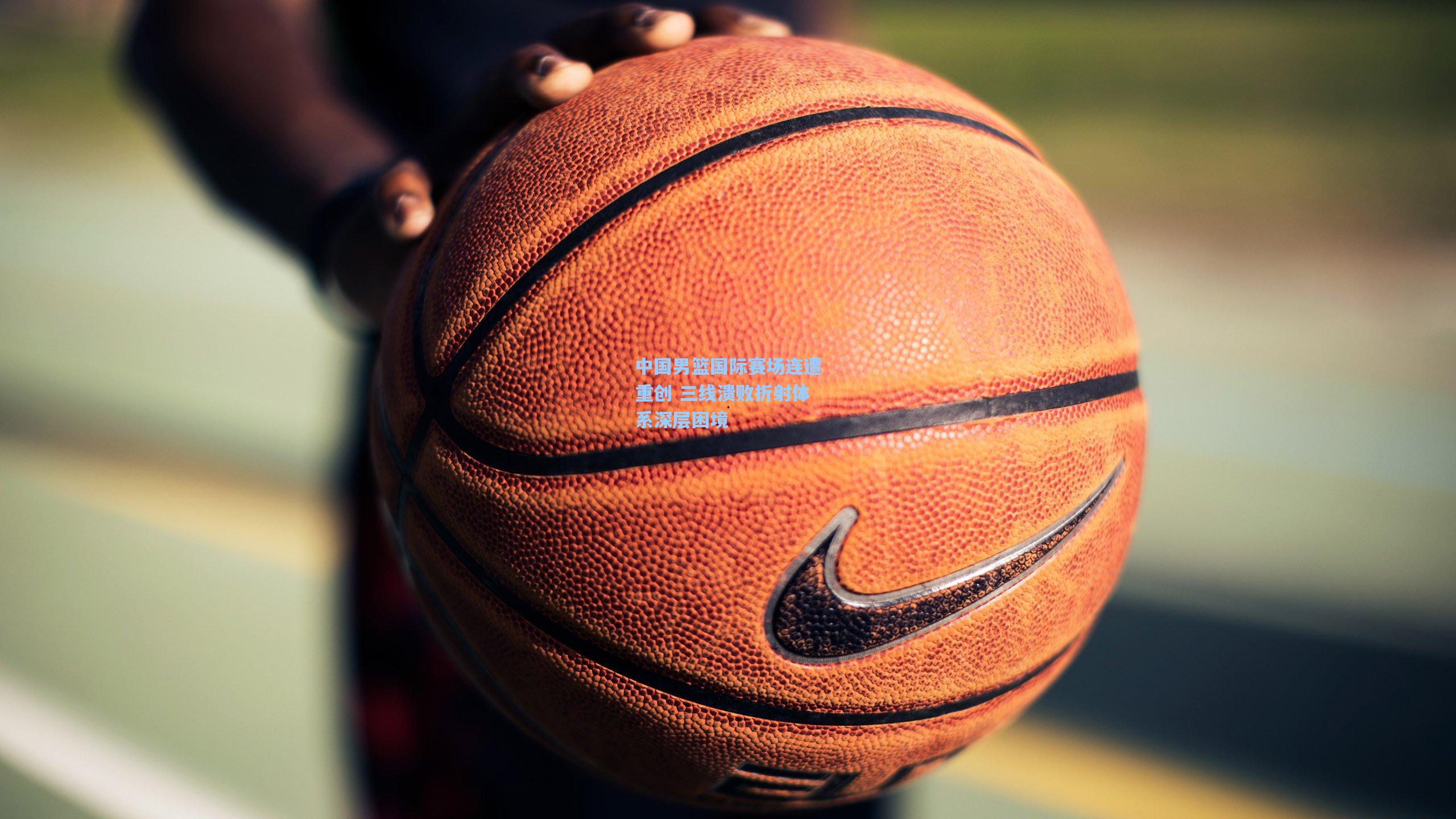 中国男篮国际赛场连遭重创 三线溃败折射体系深层困境