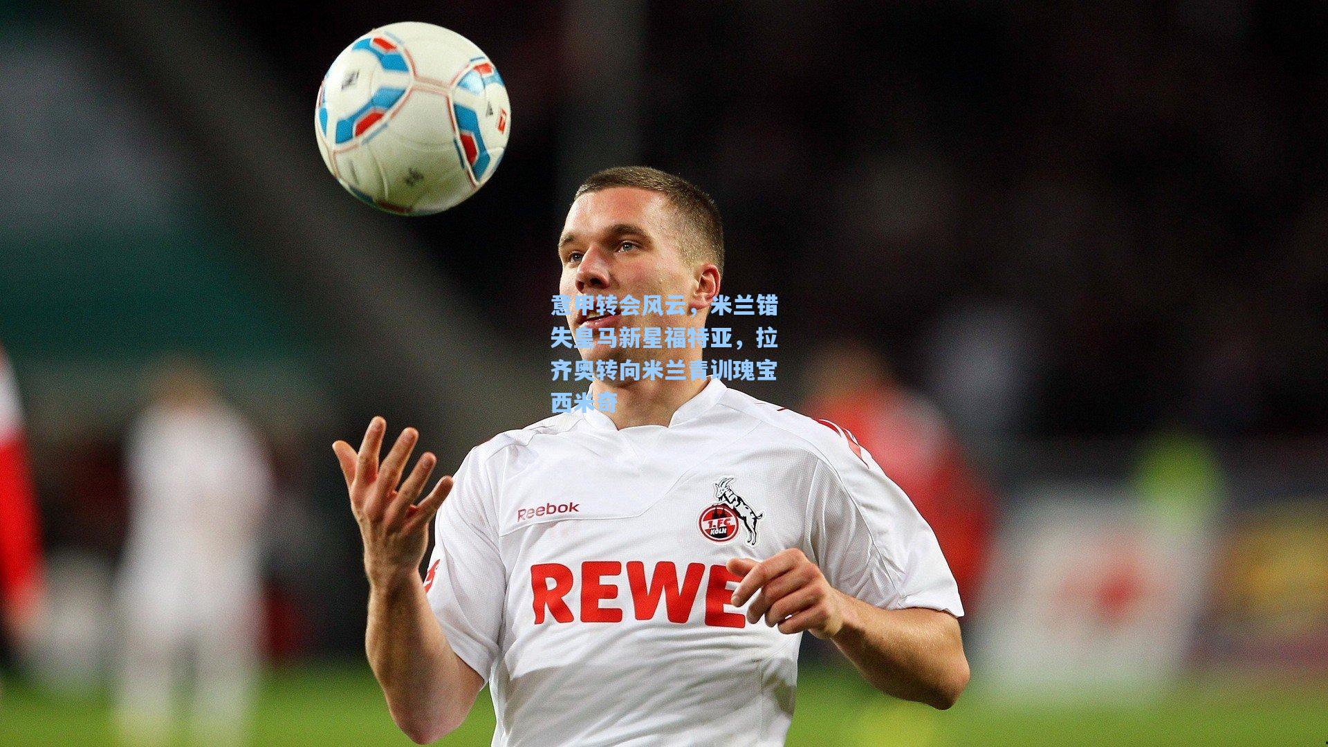 意甲转会风云，米兰错失皇马新星福特亚，拉齐奥转向米兰青训瑰宝西米奇