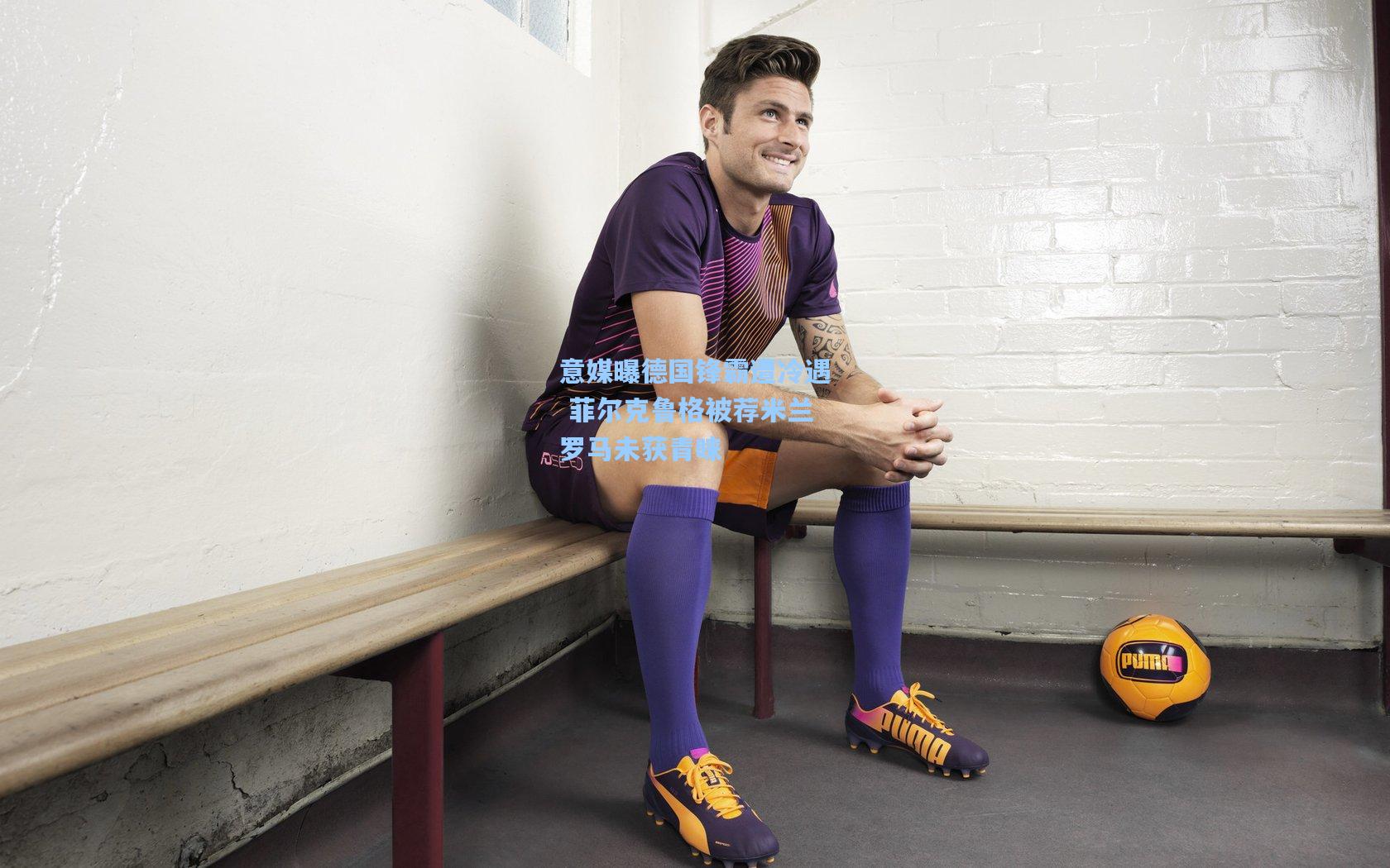 意媒曝德国锋霸遭冷遇 菲尔克鲁格被荐米兰罗马未获青睐